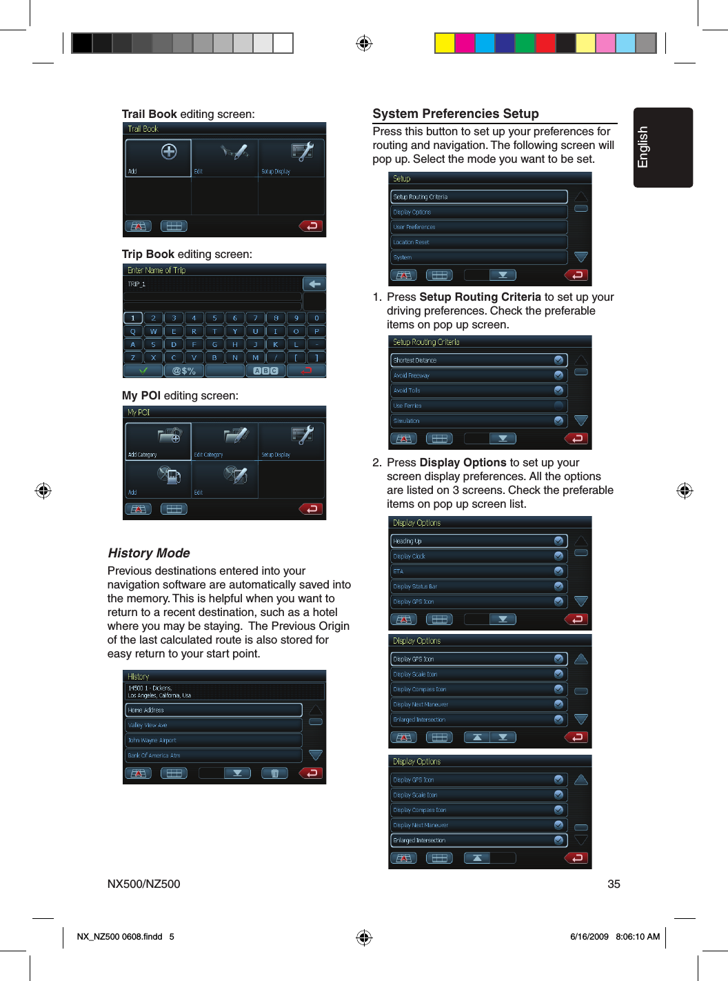 EnglishNX500/NZ500 35    Trail Book editing screen:    Trip Book editing screen:    My POI editing screen:History ModePrevious destinations entered into your navigation software are automatically saved into the memory. This is helpful when you want to return to a recent destination, such as a hotel where you may be staying.  The Previous Origin of the last calculated route is also stored for easy return to your start point.System Preferencies SetupPress this button to set up your preferences for routing and navigation. The following screen will pop up. Select the mode you want to be set.1.  Press Setup Routing Criteria to set up your      driving preferences. Check the preferable      items on pop up screen.2.  Press Display Options to set up your      screen display preferences. All the options      are listed on 3 screens. Check the preferable      items on pop up screen list.NX_NZ500 0608.ﬁndd   5 6/16/2009   8:06:10 AM