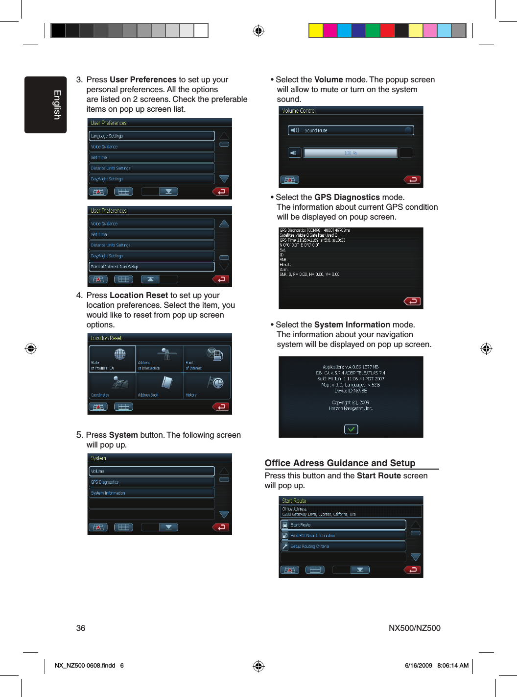 EnglishNX500/NZ500363.  Press User Preferences to set up your      personal preferences. All the options       are listed on 2 screens. Check the preferable      items on pop up screen list.4.  Press Location Reset to set up your       location preferences. Select the item, you      would like to reset from pop up screen      options.5. Press System button. The following screen      will pop up.        &bull; Select the Volume mode. The popup screen       will allow to mute or turn on the system       sound.  &bull; Select the GPS Diagnostics mode.       The information about current GPS condition       will be displayed on poup screen.  &bull; Select the System Information mode.       The information about your navigation       system will be displayed on pop up screen.Ofﬁce Adress Guidance and SetupPress this button and the Start Route screen will pop up. NX_NZ500 0608.ﬁndd   6 6/16/2009   8:06:14 AM