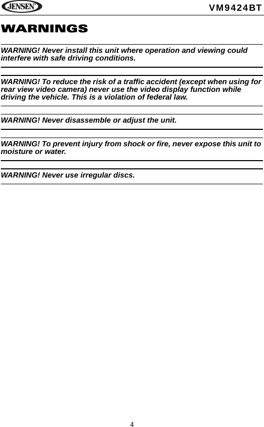 4VM9424BTWARNINGSWARNING! Never install this unit where operation and viewing could interfere with safe driving conditions.WARNING! To reduce the risk of a traffic accident (except when using for rear view video camera) never use the video display function while driving the vehicle. This is a violation of federal law. WARNING! Never disassemble or adjust the unit.WARNING! To prevent injury from shock or fire, never expose this unit to moisture or water.WARNING! Never use irregular discs.
