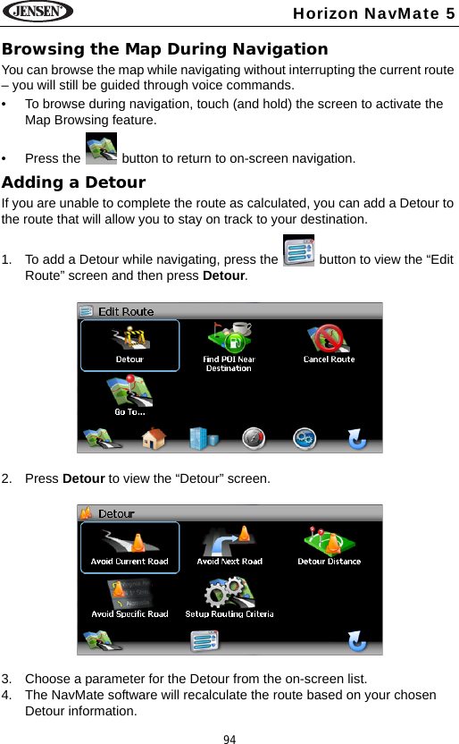 94Horizon NavMate 5Browsing the Map During NavigationYou can browse the map while navigating without interrupting the current route &ndash; you will still be guided through voice commands. &bull; To browse during navigation, touch (and hold) the screen to activate the Map Browsing feature. &bull; Press the   button to return to on-screen navigation.Adding a DetourIf you are unable to complete the route as calculated, you can add a Detour to the route that will allow you to stay on track to your destination.1. To add a Detour while navigating, press the   button to view the &ldquo;Edit Route&rdquo; screen and then press Detour.2. Press Detour to view the &ldquo;Detour&rdquo; screen.3. Choose a parameter for the Detour from the on-screen list.4. The NavMate software will recalculate the route based on your chosen Detour information.