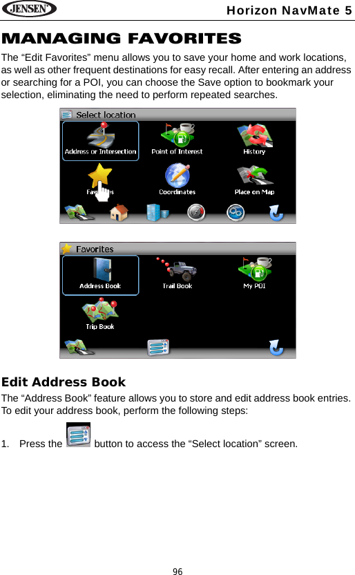 96Horizon NavMate 5MANAGING FAVORITESThe &ldquo;Edit Favorites&rdquo; menu allows you to save your home and work locations, as well as other frequent destinations for easy recall. After entering an address or searching for a POI, you can choose the Save option to bookmark your selection, eliminating the need to perform repeated searches.Edit Address BookThe &ldquo;Address Book&rdquo; feature allows you to store and edit address book entries. To edit your address book, perform the following steps:1. Press the   button to access the &ldquo;Select location&rdquo; screen. 