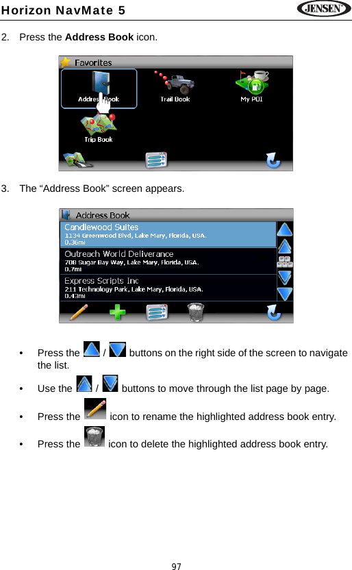 97Horizon NavMate 52. Press the Address Book icon.3. The &ldquo;Address Book&rdquo; screen appears.&bull; Press the   /   buttons on the right side of the screen to navigate the list.&bull; Use the   /   buttons to move through the list page by page.&bull; Press the   icon to rename the highlighted address book entry.&bull; Press the   icon to delete the highlighted address book entry.