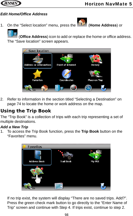 98Horizon NavMate 5Edit Home/Office Address1. On the &ldquo;Select location&rdquo; menu, press the   (Home Address) or  (Office Address) icon to add or replace the home or office address. The &ldquo;Save location&rdquo; screen appears. 2. Refer to information in the section titled &ldquo;Selecting a Destination&rdquo; on page 74 to locate the home or work address on the map.Using the Trip BookThe &ldquo;Trip Book&rdquo; is a collection of trips with each trip representing a set of multiple destinations. Add a New Trip1. To access the Trip Book function, press the Trip Book button on the &ldquo;Favorites&rdquo; menu.If no trip exist, the system will display &ldquo;There are no saved trips. Add?&rdquo;. Press the green check mark button to go directly to the &ldquo;Enter Name of Trip&rdquo; screen and continue with Step 4. If trips exist, continue to step 2.