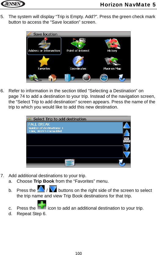 100Horizon NavMate 55. The system will display &ldquo;Trip is Empty. Add?&rdquo;. Press the green check mark button to access the &ldquo;Save location&rdquo; screen.6. Refer to information in the section titled &ldquo;Selecting a Destination&rdquo; on page 74 to add a destination to your trip. Instead of the navigation screen, the &ldquo;Select Trip to add destination&rdquo; screen appears. Press the name of the trip to which you would like to add this new destination.7. Add additional destinations to your trip.a. Choose Trip Book from the &ldquo;Favorites&rdquo; menu. b. Press the   /   buttons on the right side of the screen to select the trip name and view Trip Book destinations for that trip. c. Press the   icon to add an additional destination to your trip.d. Repeat Step 6.