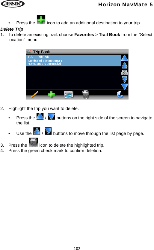 102Horizon NavMate 5&bull; Press the   icon to add an additional destination to your trip.Delete Trip1. To delete an existing trail. choose Favorites > Trail Book from the &ldquo;Select location&rdquo; menu. 2. Highlight the trip you want to delete.&bull; Press the   /   buttons on the right side of the screen to navigate the list.&bull; Use the   /   buttons to move through the list page by page.3. Press the   icon to delete the highlighted trip.4. Press the green check mark to confirm deletion.