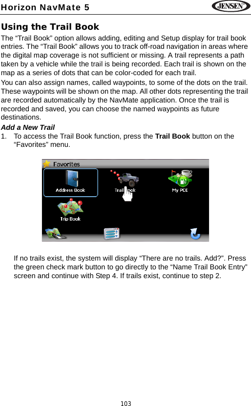 103Horizon NavMate 5Using the Trail BookThe &ldquo;Trail Book&rdquo; option allows adding, editing and Setup display for trail book entries. The &ldquo;Trail Book&rdquo; allows you to track off-road navigation in areas where the digital map coverage is not sufficient or missing. A trail represents a path taken by a vehicle while the trail is being recorded. Each trail is shown on the map as a series of dots that can be color-coded for each trail.You can also assign names, called waypoints, to some of the dots on the trail. These waypoints will be shown on the map. All other dots representing the trail are recorded automatically by the NavMate application. Once the trail is recorded and saved, you can choose the named waypoints as future destinations. Add a New Trail1. To access the Trail Book function, press the Trail Book button on the &ldquo;Favorites&rdquo; menu.If no trails exist, the system will display &ldquo;There are no trails. Add?&rdquo;. Press the green check mark button to go directly to the &ldquo;Name Trail Book Entry&rdquo; screen and continue with Step 4. If trails exist, continue to step 2.