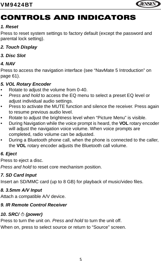 5VM9424BTCONTROLS AND INDICATORS1. Reset Press to reset system settings to factory default (except the password and parental lock setting).2. Touch Display3. Disc Slot4. NAVPress to access the navigation interface (see &ldquo;NavMate 5 Introduction&rdquo; on page 61).5. VOL Rotary Encoder&bull; Rotate to adjust the volume from 0-40.&bull;Press and hold to access the EQ menu to select a preset EQ level or adjust individual audio settings.&bull; Press to activate the MUTE function and silence the receiver. Press again to resume previous audio level.&bull; Rotate to adjust the brightness level when &ldquo;Picture Menu&rdquo; is visible.&bull; During Navigation while the voice prompt is heard, the VOL rotary encoder will adjust the navigation voice volume. When voice prompts are completed, radio volume can be adjusted.&bull; During a Bluetooth phone call, when the phone is connected to the caller, the VOL rotary encoder adjusts the Bluetooth call volume.6. EjectPress to eject a disc.Press and hold to reset core mechanism position.7. SD Card InputInsert an SD/MMC card (up to 8 GB) for playback of music/video files.8. 3.5mm A/V InputAttach a compatible A/V device.9. IR Remote Control Receiver10. SRC/   (power)Press to turn the unit on. Press and hold to turn the unit off.When on, press to select source or return to &ldquo;Source&rdquo; screen.