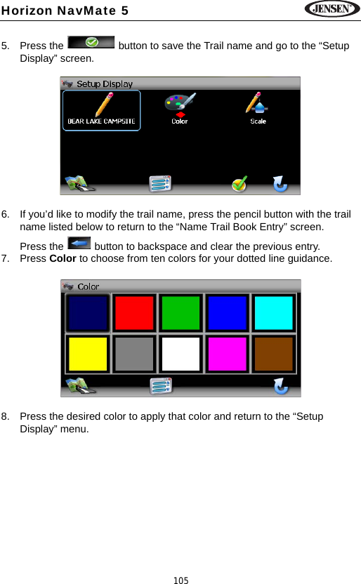 105Horizon NavMate 55. Press the   button to save the Trail name and go to the &ldquo;Setup Display&rdquo; screen.6. If you&rsquo;d like to modify the trail name, press the pencil button with the trail name listed below to return to the &ldquo;Name Trail Book Entry&rdquo; screen. Press the   button to backspace and clear the previous entry. 7. Press Color to choose from ten colors for your dotted line guidance. 8. Press the desired color to apply that color and return to the &ldquo;Setup Display&rdquo; menu.