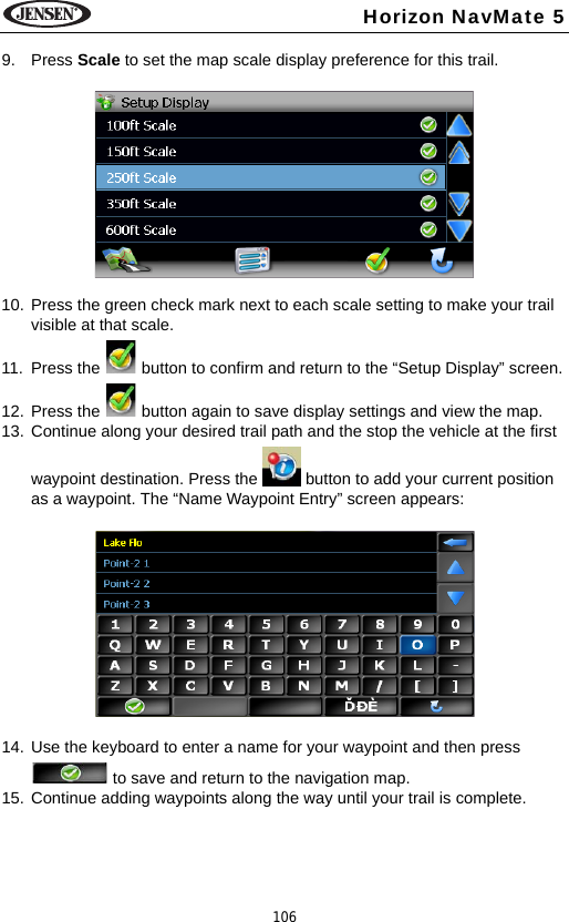 106Horizon NavMate 59. Press Scale to set the map scale display preference for this trail.10. Press the green check mark next to each scale setting to make your trail visible at that scale. 11. Press the   button to confirm and return to the &ldquo;Setup Display&rdquo; screen.12. Press the   button again to save display settings and view the map.13. Continue along your desired trail path and the stop the vehicle at the first waypoint destination. Press the   button to add your current position as a waypoint. The &ldquo;Name Waypoint Entry&rdquo; screen appears:14. Use the keyboard to enter a name for your waypoint and then press  to save and return to the navigation map. 15. Continue adding waypoints along the way until your trail is complete.