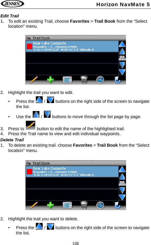 108Horizon NavMate 5Edit Trail1. To edit an existing Trail, choose Favorites > Trail Book from the &ldquo;Select location&rdquo; menu. 2. Highlight the trail you want to edit.&bull; Press the   /   buttons on the right side of the screen to navigate the list.&bull; Use the   /   buttons to move through the list page by page.3. Press to   button to edit the name of the highlighted trail.4. Press the Trail name to view and edit individual waypoints.Delete Trail1. To delete an existing trail. choose Favorites > Trail Book from the &ldquo;Select location&rdquo; menu. 2. Highlight the trail you want to delete.&bull; Press the   /   buttons on the right side of the screen to navigate the list.
