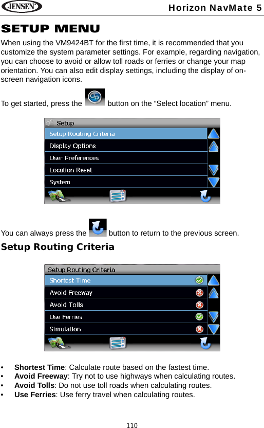 110Horizon NavMate 5SETUP MENUWhen using the VM9424BT for the first time, it is recommended that you customize the system parameter settings. For example, regarding navigation, you can choose to avoid or allow toll roads or ferries or change your map orientation. You can also edit display settings, including the display of on-screen navigation icons.To get started, press the   button on the &ldquo;Select location&rdquo; menu.You can always press the   button to return to the previous screen.Setup Routing Criteria&bull;Shortest Time: Calculate route based on the fastest time.&bull;Avoid Freeway: Try not to use highways when calculating routes.&bull;Avoid Tolls: Do not use toll roads when calculating routes.&bull;Use Ferries: Use ferry travel when calculating routes.
