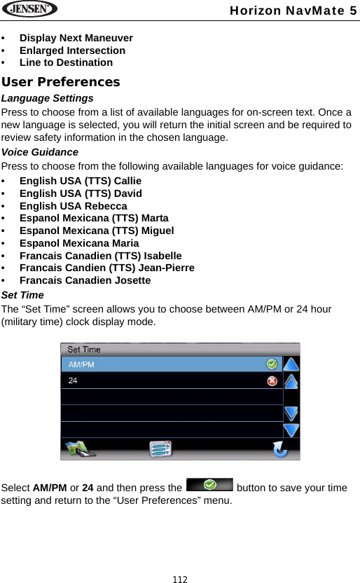 112Horizon NavMate 5&bull;Display Next Maneuver &bull;Enlarged Intersection &bull;Line to DestinationUser PreferencesLanguage SettingsPress to choose from a list of available languages for on-screen text. Once a new language is selected, you will return the initial screen and be required to review safety information in the chosen language.Voice GuidancePress to choose from the following available languages for voice guidance:&bull;English USA (TTS) Callie&bull;English USA (TTS) David&bull;English USA Rebecca&bull;Espanol Mexicana (TTS) Marta&bull;Espanol Mexicana (TTS) Miguel&bull;Espanol Mexicana Maria&bull;Francais Canadien (TTS) Isabelle&bull;Francais Candien (TTS) Jean-Pierre&bull;Francais Canadien JosetteSet TimeThe &ldquo;Set Time&rdquo; screen allows you to choose between AM/PM or 24 hour (military time) clock display mode. Select AM/PM or 24 and then press the   button to save your time setting and return to the &ldquo;User Preferences&rdquo; menu.