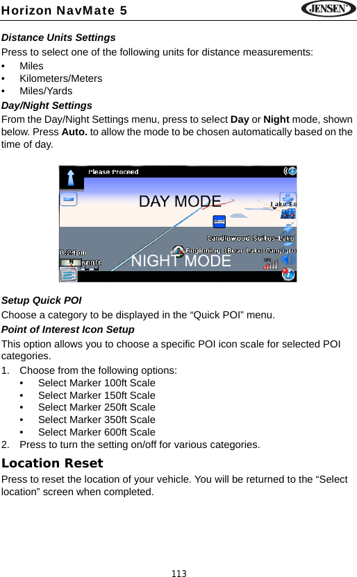 113Horizon NavMate 5Distance Units SettingsPress to select one of the following units for distance measurements:&bull;Miles&bull; Kilometers/Meters&bull; Miles/YardsDay/Night SettingsFrom the Day/Night Settings menu, press to select Day or Night mode, shown below. Press Auto. to allow the mode to be chosen automatically based on the time of day. Setup Quick POIChoose a category to be displayed in the &ldquo;Quick POI&rdquo; menu.Point of Interest Icon SetupThis option allows you to choose a specific POI icon scale for selected POI categories. 1. Choose from the following options:&bull; Select Marker 100ft Scale&bull; Select Marker 150ft Scale&bull; Select Marker 250ft Scale&bull; Select Marker 350ft Scale&bull; Select Marker 600ft Scale2. Press to turn the setting on/off for various categories.Location ResetPress to reset the location of your vehicle. You will be returned to the &ldquo;Select location&rdquo; screen when completed.NIGHT MODE