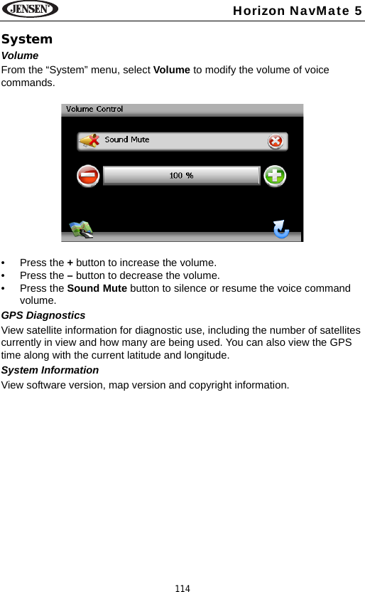 114Horizon NavMate 5SystemVolumeFrom the &ldquo;System&rdquo; menu, select Volume to modify the volume of voice commands. &bull; Press the + button to increase the volume.&bull; Press the &ndash; button to decrease the volume.&bull; Press the Sound Mute button to silence or resume the voice command volume.GPS DiagnosticsView satellite information for diagnostic use, including the number of satellites currently in view and how many are being used. You can also view the GPS time along with the current latitude and longitude.System InformationView software version, map version and copyright information.