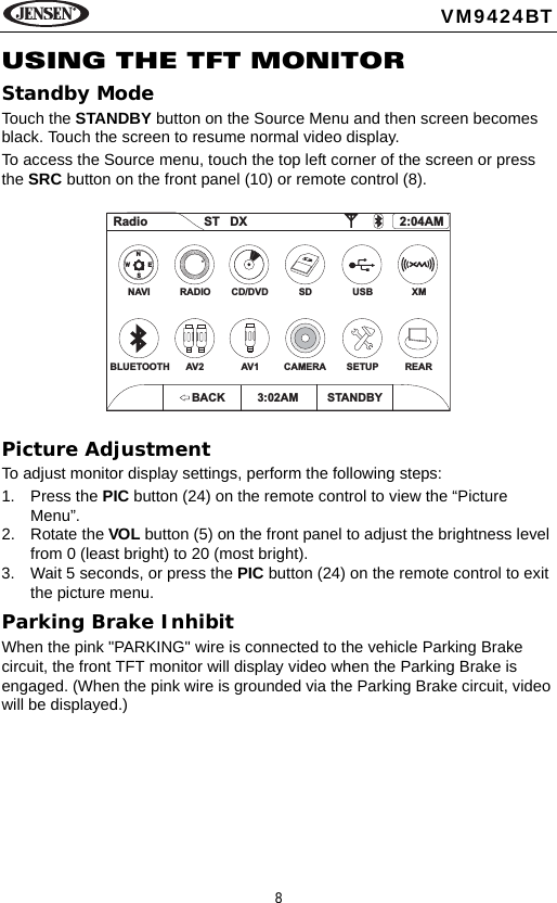 8VM9424BTUSING THE TFT MONITORStandby ModeTouch the STANDBY button on the Source Menu and then screen becomes black. Touch the screen to resume normal video display.To access the Source menu, touch the top left corner of the screen or press the SRC button on the front panel (10) or remote control (8). Picture AdjustmentTo adjust monitor display settings, perform the following steps: 1. Press the PIC button (24) on the remote control to view the &ldquo;Picture Menu&rdquo;.2. Rotate the VOL button (5) on the front panel to adjust the brightness level from 0 (least bright) to 20 (most bright).3. Wait 5 seconds, or press the PIC button (24) on the remote control to exit the picture menu.Parking Brake InhibitWhen the pink "PARKING" wire is connected to the vehicle Parking Brake circuit, the front TFT monitor will display video when the Parking Brake is engaged. (When the pink wire is grounded via the Parking Brake circuit, video will be displayed.) Radio ST DX 2:04AMNAVIBLUETOOTHRADIOAV2CD/DVD USBAV1 SETUPSD XMCAMERA REARNSEWBACK 3:02AM STANDBY