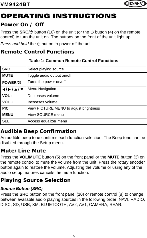 9VM9424BTOPERATING INSTRUCTIONSPower On / OffPress the SRC/  button (10) on the unit (or the   button (4) on the remote control) to turn the unit on. The buttons on the front of the unit light up. Press and hold the   button to power off the unit.Remote Control FunctionsAudible Beep ConfirmationAn audible beep tone confirms each function selection. The Beep tone can be disabled through the Setup menu. Mute/Line MutePress the VOL/MUTE button (5) on the front panel or the MUTE button (3) on the remote control to mute the volume from the unit. Press the rotary encoder button again to restore the volume. Adjusting the volume or using any of the audio setup features cancels the mute function.Playing Source SelectionSource Button (SRC)Press the SRC button on the front panel (10) or remote control (8) to change between available audio playing sources in the following order: NAVI, RADIO, DISC, SD, USB, XM, BLUETOOTH, AV2, AV1, CAMERA, REAR. Table 1: Common Remote Control FunctionsSRC Select playing sourceMUTE Toggle audio output on/offPOWER/ Turns the power on/off /   /   /    Menu NavigationVOL - Decreases volumeVOL + Increases volumePIC View PICTURE MENU to adjust brightnessMENU View SOURCE menuSEL Access equalizer menu