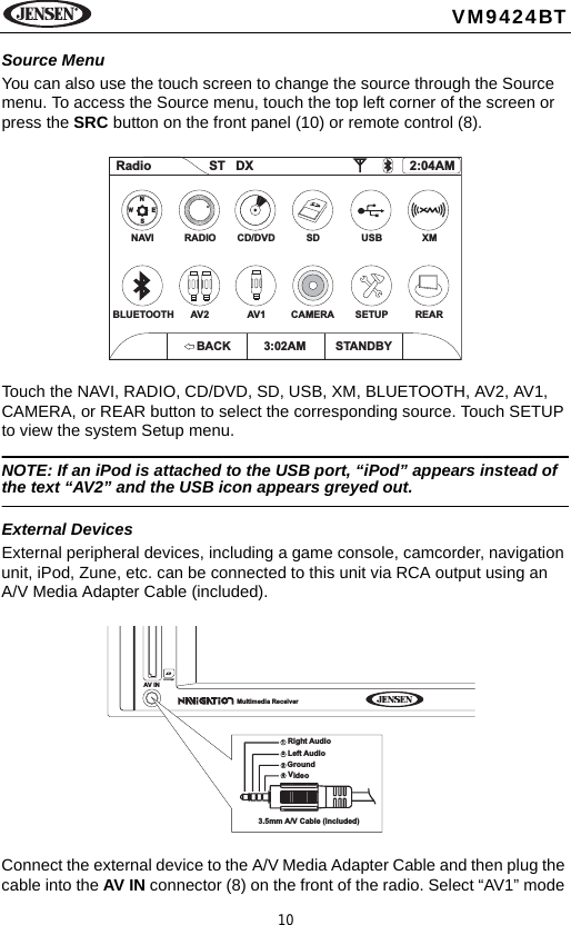 10VM9424BTSource MenuYou can also use the touch screen to change the source through the Source menu. To access the Source menu, touch the top left corner of the screen or press the SRC button on the front panel (10) or remote control (8). Touch the NAVI, RADIO, CD/DVD, SD, USB, XM, BLUETOOTH, AV2, AV1, CAMERA, or REAR button to select the corresponding source. Touch SETUP to view the system Setup menu.NOTE: If an iPod is attached to the USB port, &ldquo;iPod&rdquo; appears instead of the text &ldquo;AV2&rdquo; and the USB icon appears greyed out.External DevicesExternal peripheral devices, including a game console, camcorder, navigation unit, iPod, Zune, etc. can be connected to this unit via RCA output using an A/V Media Adapter Cable (included).Connect the external device to the A/V Media Adapter Cable and then plug the cable into the AV IN connector (8) on the front of the radio. Select &ldquo;AV1&rdquo; mode Radio ST DX 2:04AMNAVIBLUETOOTHRADIOAV2CD/DVD USBAV1 SETUPSD XMCAMERA REARNSEWBACK 3:02AM STANDBYAV INMultimedia ReceiverV12343.5mm A/V Cable (included)ideoLeft AudioRight AudioGround