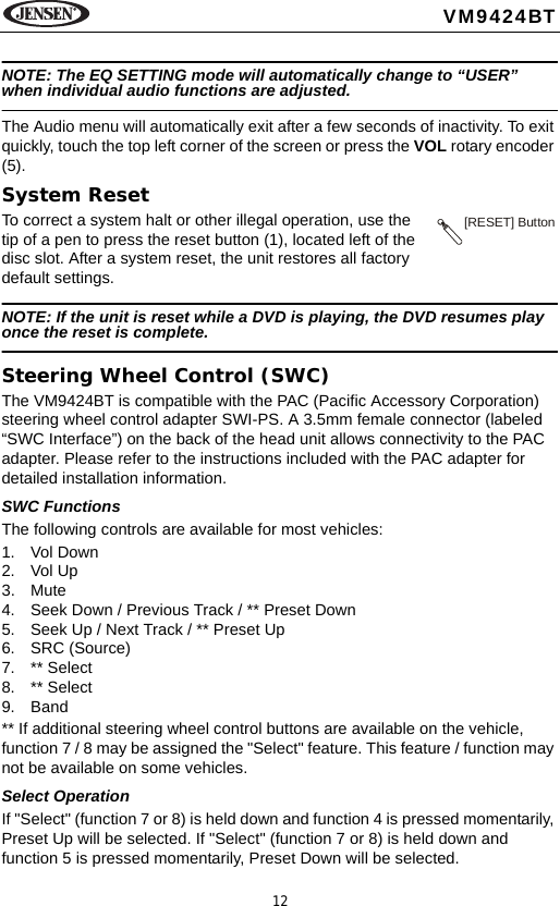 12VM9424BTNOTE: The EQ SETTING mode will automatically change to &ldquo;USER&rdquo; when individual audio functions are adjusted.The Audio menu will automatically exit after a few seconds of inactivity. To exit quickly, touch the top left corner of the screen or press the VOL rotary encoder (5).System ResetTo correct a system halt or other illegal operation, use the tip of a pen to press the reset button (1), located left of the disc slot. After a system reset, the unit restores all factory default settings.NOTE: If the unit is reset while a DVD is playing, the DVD resumes play once the reset is complete.Steering Wheel Control (SWC)The VM9424BT is compatible with the PAC (Pacific Accessory Corporation) steering wheel control adapter SWI-PS. A 3.5mm female connector (labeled &ldquo;SWC Interface&rdquo;) on the back of the head unit allows connectivity to the PAC adapter. Please refer to the instructions included with the PAC adapter for detailed installation information. SWC FunctionsThe following controls are available for most vehicles:1. Vol Down2. Vol Up3. Mute4. Seek Down / Previous Track / ** Preset Down5. Seek Up / Next Track / ** Preset Up6. SRC (Source)7. ** Select8. ** Select9. Band** If additional steering wheel control buttons are available on the vehicle, function 7 / 8 may be assigned the "Select" feature. This feature / function may not be available on some vehicles.Select OperationIf "Select" (function 7 or 8) is held down and function 4 is pressed momentarily, Preset Up will be selected. If "Select" (function 7 or 8) is held down and function 5 is pressed momentarily, Preset Down will be selected. [RESET] Button