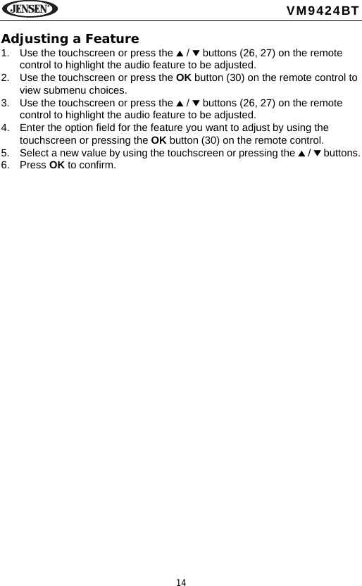 14VM9424BTAdjusting a Feature1. Use the touchscreen or press the   /   buttons (26, 27) on the remote control to highlight the audio feature to be adjusted.2. Use the touchscreen or press the OK button (30) on the remote control to view submenu choices.3. Use the touchscreen or press the   /   buttons (26, 27) on the remote control to highlight the audio feature to be adjusted.4. Enter the option field for the feature you want to adjust by using the touchscreen or pressing the OK button (30) on the remote control. 5. Select a new value by using the touchscreen or pressing the   /   buttons.6. Press OK to confirm.