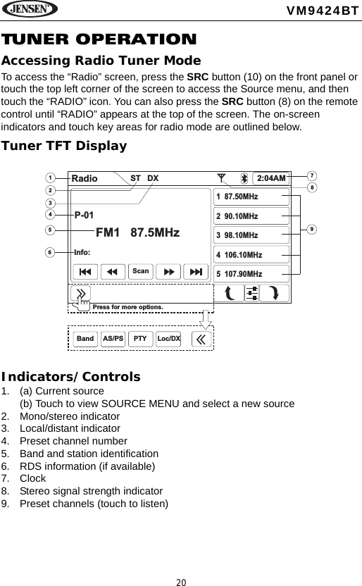 20VM9424BTTUNE R  OPE RA T IONAccessing Radio Tuner ModeTo access the &ldquo;Radio&rdquo; screen, press the SRC button (10) on the front panel or touch the top left corner of the screen to access the Source menu, and then touch the &ldquo;RADIO&rdquo; icon. You can also press the SRC button (8) on the remote control until &ldquo;RADIO&rdquo; appears at the top of the screen. The on-screen indicators and touch key areas for radio mode are outlined below.Tuner TFT DisplayIndicators/Controls1. (a) Current source(b) Touch to view SOURCE MENU and select a new source2. Mono/stereo indicator3. Local/distant indicator4. Preset channel number5. Band and station identification6. RDS information (if available)7. Clock8. Stereo signal strength indicator9. Preset channels (touch to listen)564789123Radio 2:04AMP-01FM1 87.5MHzInfo:1 87.50MHz2 90.10MHz3 98.10MHz4 106.10MHz5 107.90MHzPress for more options.ScanBand AS/PSST DXPTY Loc/DX