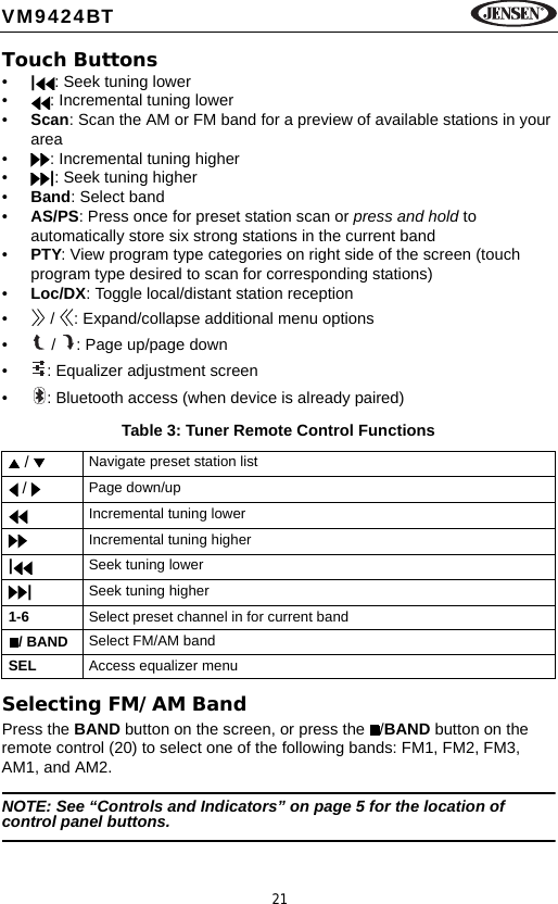 21VM9424BTTouch Buttons&bull;|: Seek tuning lower&bull; : Incremental tuning lower&bull;Scan: Scan the AM or FM band for a preview of available stations in your area&bull; : Incremental tuning higher&bull;|: Seek tuning higher&bull;Band: Select band&bull;AS/PS: Press once for preset station scan or press and hold to automatically store six strong stations in the current band&bull;PTY: View program type categories on right side of the screen (touch program type desired to scan for corresponding stations)&bull;Loc/DX: Toggle local/distant station reception&bull;  /  : Expand/collapse additional menu options&bull;  /  : Page up/page down&bull; : Equalizer adjustment screen&bull; : Bluetooth access (when device is already paired)Selecting FM/AM BandPress the BAND button on the screen, or press the  /BAND button on the remote control (20) to select one of the following bands: FM1, FM2, FM3, AM1, and AM2.NOTE: See &ldquo;Controls and Indicators&rdquo; on page 5 for the location of control panel buttons.Table 3: Tuner Remote Control Functions /  Navigate preset station list /  Page down/upIncremental tuning lowerIncremental tuning higher|Seek tuning lower|Seek tuning higher1-6 Select preset channel in for current band/ BAND Select FM/AM bandSEL Access equalizer menu