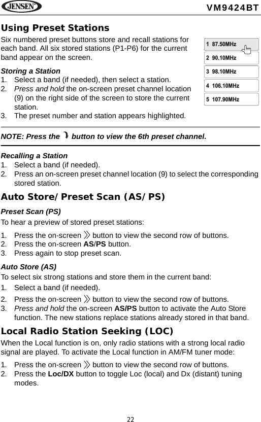 22VM9424BTUsing Preset StationsSix numbered preset buttons store and recall stations for each band. All six stored stations (P1-P6) for the current band appear on the screen.Storing a Station1. Select a band (if needed), then select a station.2. Press and hold the on-screen preset channel location (9) on the right side of the screen to store the current station.3. The preset number and station appears highlighted.NOTE: Press the   button to view the 6th preset channel.Recalling a Station1. Select a band (if needed).2. Press an on-screen preset channel location (9) to select the corresponding stored station.Auto Store/Preset Scan (AS/PS)Preset Scan (PS)To hear a preview of stored preset stations:1. Press the on-screen   button to view the second row of buttons.2. Press the on-screen AS/PS button. 3. Press again to stop preset scan.Auto Store (AS)To select six strong stations and store them in the current band:1. Select a band (if needed).2. Press the on-screen   button to view the second row of buttons.3. Press and hold the on-screen AS/PS button to activate the Auto Store function. The new stations replace stations already stored in that band.Local Radio Station Seeking (LOC)When the Local function is on, only radio stations with a strong local radio signal are played. To activate the Local function in AM/FM tuner mode:1. Press the on-screen   button to view the second row of buttons.2. Press the Loc/DX button to toggle Loc (local) and Dx (distant) tuning modes. 1 87.50MHz2 90.10MHz3 98.10MHz4 106.10MHz5 107.90MHz