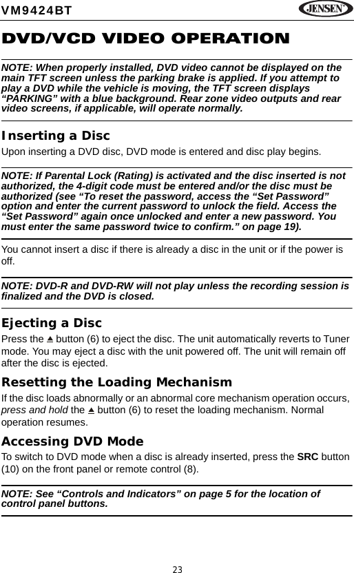 23VM9424BTDVD/VCD VIDEO OPERATIONNOTE: When properly installed, DVD video cannot be displayed on the main TFT screen unless the parking brake is applied. If you attempt to play a DVD while the vehicle is moving, the TFT screen displays &ldquo;PARKING&rdquo; with a blue background. Rear zone video outputs and rear video screens, if applicable, will operate normally.Inserting a DiscUpon inserting a DVD disc, DVD mode is entered and disc play begins. NOTE: If Parental Lock (Rating) is activated and the disc inserted is not authorized, the 4-digit code must be entered and/or the disc must be authorized (see &ldquo;To reset the password, access the &ldquo;Set Password&rdquo; option and enter the current password to unlock the field. Access the &ldquo;Set Password&rdquo; again once unlocked and enter a new password. You must enter the same password twice to confirm.&rdquo; on page 19).You cannot insert a disc if there is already a disc in the unit or if the power is off. NOTE: DVD-R and DVD-RW will not play unless the recording session is finalized and the DVD is closed.Ejecting a Disc Press the   button (6) to eject the disc. The unit automatically reverts to Tuner mode. You may eject a disc with the unit powered off. The unit will remain off after the disc is ejected.Resetting the Loading MechanismIf the disc loads abnormally or an abnormal core mechanism operation occurs, press and hold the   button (6) to reset the loading mechanism. Normal operation resumes. Accessing DVD ModeTo switch to DVD mode when a disc is already inserted, press the SRC button (10) on the front panel or remote control (8).NOTE: See &ldquo;Controls and Indicators&rdquo; on page 5 for the location of control panel buttons.
