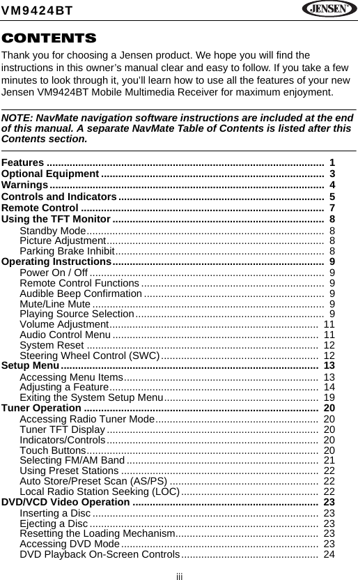 iiiVM9424BTCONTENTSThank you for choosing a Jensen product. We hope you will find the instructions in this owner&rsquo;s manual clear and easy to follow. If you take a few minutes to look through it, you&rsquo;ll learn how to use all the features of your new Jensen VM9424BT Mobile Multimedia Receiver for maximum enjoyment.NOTE: NavMate navigation software instructions are included at the end of this manual. A separate NavMate Table of Contents is listed after this Contents section.Features .................................................................................................  1Optional Equipment ..............................................................................  3Warnings................................................................................................  4Controls and Indicators........................................................................  5Remote Control .....................................................................................  7Using the TFT Monitor ..........................................................................  8Standby Mode...................................................................................  8Picture Adjustment............................................................................  8Parking Brake Inhibit.........................................................................  8Operating Instructions..........................................................................  9Power On / Off ..................................................................................  9Remote Control Functions ................................................................  9Audible Beep Confirmation...............................................................  9Mute/Line Mute .................................................................................  9Playing Source Selection..................................................................  9Volume Adjustment.........................................................................  11Audio Control Menu ........................................................................  11System Reset .................................................................................  12Steering Wheel Control (SWC).......................................................  12Setup Menu..........................................................................................  13Accessing Menu Items....................................................................  13Adjusting a Feature.........................................................................  14Exiting the System Setup Menu......................................................  19Tuner Operation ..................................................................................  20Accessing Radio Tuner Mode.........................................................  20Tuner TFT Display ..........................................................................  20Indicators/Controls..........................................................................  20Touch Buttons.................................................................................  20Selecting FM/AM Band...................................................................  21Using Preset Stations .....................................................................  22Auto Store/Preset Scan (AS/PS) ....................................................  22Local Radio Station Seeking (LOC)................................................  22DVD/VCD Video Operation .................................................................  23Inserting a Disc ...............................................................................  23Ejecting a Disc ................................................................................  23Resetting the Loading Mechanism..................................................  23Accessing DVD Mode.....................................................................  23DVD Playback On-Screen Controls................................................  24