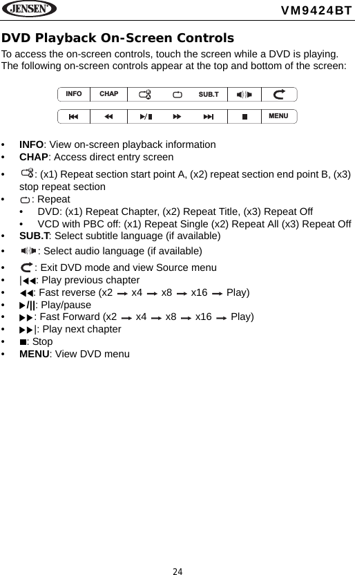 24VM9424BTDVD Playback On-Screen ControlsTo access the on-screen controls, touch the screen while a DVD is playing. The following on-screen controls appear at the top and bottom of the screen:&bull;INFO: View on-screen playback information&bull;CHAP: Access direct entry screen&bull; : (x1) Repeat section start point A, (x2) repeat section end point B, (x3) stop repeat section&bull; : Repeat&bull; DVD: (x1) Repeat Chapter, (x2) Repeat Title, (x3) Repeat Off&bull; VCD with PBC off: (x1) Repeat Single (x2) Repeat All (x3) Repeat Off&bull;SUB.T: Select subtitle language (if available)&bull; : Select audio language (if available)&bull; : Exit DVD mode and view Source menu&bull; | : Play previous chapter&bull; : Fast reverse (x2   x4   x8   x16   Play)&bull;/||: Play/pause&bull; : Fast Forward (x2   x4   x8   x16   Play)&bull; |: Play next chapter&bull;: Stop&bull;MENU: View DVD menuMENUINFO CHAP SUB.TRARA