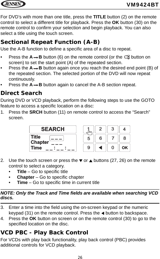 26VM9424BTFor DVD&rsquo;s with more than one title, press the TITLE button (2) on the remote control to select a different title for playback. Press the OK button (30) on the remote control to confirm your selection and begin playback. You can also select a title using the touch screen.Sectional Repeat Function (A-B)Use the A-B function to define a specific area of a disc to repeat.&bull; Press the AB button (6) on the remote control (or the   button on screen) to set the start point (A) of the repeated section. &bull; Press the AB button again once you reach the desired end point (B) of the repeated section. The selected portion of the DVD will now repeat continuously. &bull; Press the AB button again to cancel the A-B section repeat. Direct SearchDuring DVD or VCD playback, perform the following steps to use the GOTO feature to access a specific location on a disc: 1. Press the SRCH button (11) on remote control to access the &ldquo;Search&rdquo; screen.2. Use the touch screen or press the   or   buttons (27, 26) on the remote control to select a category.&bull;Title &ndash; Go to specific title&bull;Chapter &ndash; Go to specific chapter&bull;Time &ndash; Go to specific time in current titleNOTE: Only the Track and Time fields are available when searching VCD discs.3. Enter a time into the field using the on-screen keypad or the numeric keypad (31) on the remote control. Press the   button to backspace.4. Press the OK button on screen or on the remote control (30) to go to the specified location on the disc.VCD PBC - Play Back ControlFor VCDs with play back functionality, play back control (PBC) provides additional controls for VCD playback.RA1234567890OKTitle _ _ _Chapter _ _ _Time __:__:__SEARCH