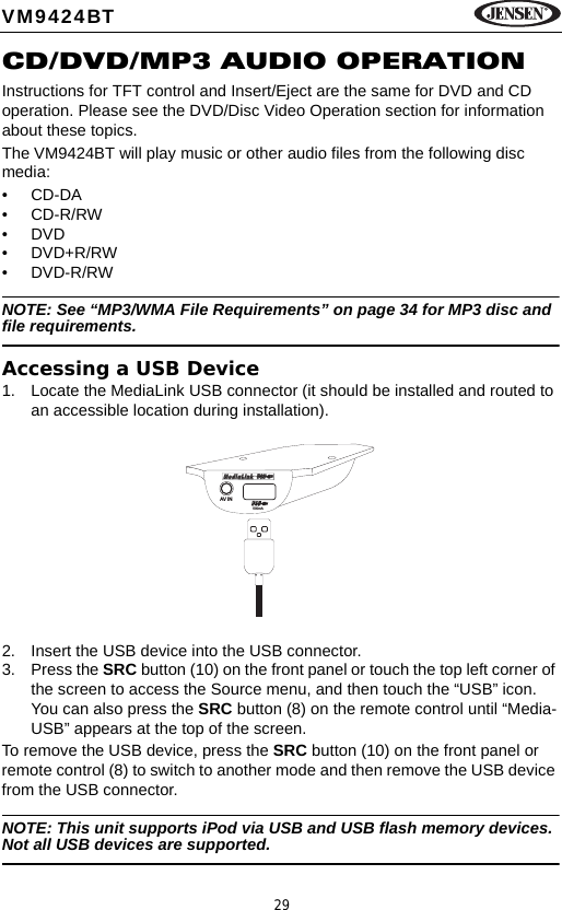 29VM9424BTCD/DVD/MP3 AUDIO OPERATIONInstructions for TFT control and Insert/Eject are the same for DVD and CD operation. Please see the DVD/Disc Video Operation section for information about these topics.The VM9424BT will play music or other audio files from the following disc media:&bull;CD-DA&bull;CD-R/RW&bull;DVD&bull;DVD+R/RW&bull;DVD-R/RWNOTE: See &ldquo;MP3/WMA File Requirements&rdquo; on page 34 for MP3 disc and file requirements.Accessing a USB Device1. Locate the MediaLink USB connector (it should be installed and routed to an accessible location during installation). 2. Insert the USB device into the USB connector. 3. Press the SRC button (10) on the front panel or touch the top left corner of the screen to access the Source menu, and then touch the &ldquo;USB&rdquo; icon. You can also press the SRC button (8) on the remote control until &ldquo;Media-USB&rdquo; appears at the top of the screen. To remove the USB device, press the SRC button (10) on the front panel or remote control (8) to switch to another mode and then remove the USB device from the USB connector.NOTE: This unit supports iPod via USB and USB flash memory devices. Not all USB devices are supported.AV IN500mA