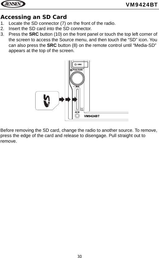 30VM9424BTAccessing an SD Card1. Locate the SD connector (7) on the front of the radio. 2. Insert the SD card into the SD connector. 3. Press the SRC button (10) on the front panel or touch the top left corner of the screen to access the Source menu, and then touch the &ldquo;SD&rdquo; icon. You can also press the SRC button (8) on the remote control until &ldquo;Media-SD&rdquo; appears at the top of the screen. Before removing the SD card, change the radio to another source. To remove, press the edge of the card and release to disengage. Pull straight out to remove./ SRCPress AudioMuteAV INVM9424BT