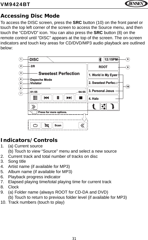 31VM9424BTAccessing Disc ModeTo access the DISC screen, press the SRC button (10) on the front panel or touch the top left corner of the screen to access the Source menu, and then touch the &ldquo;CD/DVD&rdquo; icon. You can also press the SRC button (8) on the remote control until &ldquo;DISC&rdquo; appears at the top of the screen. The on-screen indicators and touch key areas for CD/DVD/MP3 audio playback are outlined below:Indicators/Controls1. (a) Current source(b) Touch to view &ldquo;Source&rdquo; menu and select a new source2. Current track and total number of tracks on disc3. Song title4. Artist name (if available for MP3)5. Album name (if available for MP3)6. Playback progress indicator7. Elapsed playing time/total playing time for current track8. Clock9. (a) Folder name (always ROOT for CD-DA and DVD)(b) Touch to return to previous folder level (if available for MP3)10. Track numbers (touch to play)34567289101DISC 12:15PM2/8Sweetest PerfectionDepeche ModeViolator01:55 04:55ROOT1. World in My Eyes2. Sweetest Perfec...3. Personal Jesus4. HaloPress for more options.Scan