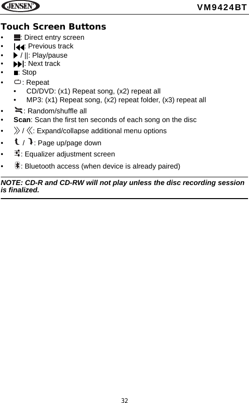 32VM9424BTTouch Screen Buttons&bull; : Direct entry screen&bull;|: Previous track&bull;  / ||: Play/pause&bull;|: Next track&bull;: Stop&bull; : Repeat&bull; CD/DVD: (x1) Repeat song, (x2) repeat all&bull; MP3: (x1) Repeat song, (x2) repeat folder, (x3) repeat all&bull; : Random/shuffle all&bull;Scan: Scan the first ten seconds of each song on the disc&bull;  /  : Expand/collapse additional menu options&bull;  /  : Page up/page down&bull; : Equalizer adjustment screen&bull; : Bluetooth access (when device is already paired)NOTE: CD-R and CD-RW will not play unless the disc recording session is finalized.
