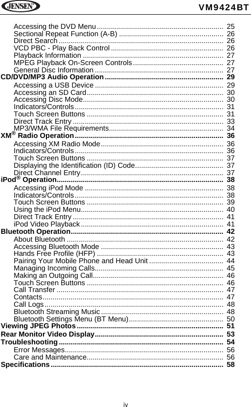 ivVM9424BTAccessing the DVD Menu............................................................... 25Sectional Repeat Function (A-B) ....................................................  26Direct Search ..................................................................................  26VCD PBC - Play Back Control ........................................................  26Playback Information ......................................................................  27MPEG Playback On-Screen Controls.............................................  27General Disc Information ................................................................  27CD/DVD/MP3 Audio Operation........................................................... 29Accessing a USB Device ................................................................  29Accessing an SD Card....................................................................  30Accessing Disc Mode......................................................................  30Indicators/Controls..........................................................................  31Touch Screen Buttons ....................................................................  31Direct Track Entry ...........................................................................  33MP3/WMA File Requirements.........................................................  34XM&reg; Radio Operation..........................................................................  36Accessing XM Radio Mode.............................................................  36Indicators/Controls..........................................................................  36Touch Screen Buttons ....................................................................  37Displaying the Identification (ID) Code............................................  37Direct Channel Entry.......................................................................  37iPod&reg; Operation...................................................................................  38Accessing iPod Mode .....................................................................  38Indicators/Controls..........................................................................  38Touch Screen Buttons ....................................................................  39Using the iPod Menu.......................................................................  40Direct Track Entry ...........................................................................  41iPod Video Playback.......................................................................  41Bluetooth Operation............................................................................  42About Bluetooth ..............................................................................  42Accessing Bluetooth Mode ............................................................. 43Hands Free Profile (HFP) ............................................................... 43Pairing Your Mobile Phone and Head Unit .....................................  44Managing Incoming Calls................................................................  45Making an Outgoing Call.................................................................  46Touch Screen Buttons ....................................................................  46Call Transfer ...................................................................................  47Contacts..........................................................................................  47Call Logs......................................................................................... 48Bluetooth Streaming Music.............................................................  48Bluetooth Settings Menu (BT Menu)...............................................  50Viewing JPEG Photos......................................................................... 51Rear Monitor Video Display................................................................  53Troubleshooting.................................................................................. 54Error Messages...............................................................................  56Care and Maintenance....................................................................  56Specifications......................................................................................  58