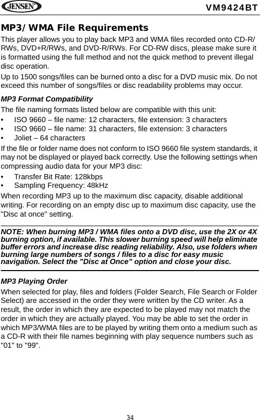 34VM9424BTMP3/WMA File RequirementsThis player allows you to play back MP3 and WMA files recorded onto CD-R/RWs, DVD+R/RWs, and DVD-R/RWs. For CD-RW discs, please make sure it is formatted using the full method and not the quick method to prevent illegal disc operation.Up to 1500 songs/files can be burned onto a disc for a DVD music mix. Do not exceed this number of songs/files or disc readability problems may occur.MP3 Format CompatibilityThe file naming formats listed below are compatible with this unit:&bull; ISO 9660 &ndash; file name: 12 characters, file extension: 3 characters&bull; ISO 9660 &ndash; file name: 31 characters, file extension: 3 characters&bull; Joliet &ndash; 64 charactersIf the file or folder name does not conform to ISO 9660 file system standards, it may not be displayed or played back correctly. Use the following settings when compressing audio data for your MP3 disc:&bull; Transfer Bit Rate: 128kbps&bull; Sampling Frequency: 48kHzWhen recording MP3 up to the maximum disc capacity, disable additional writing. For recording on an empty disc up to maximum disc capacity, use the "Disc at once" setting.NOTE: When burning MP3 / WMA files onto a DVD disc, use the 2X or 4X burning option, if available. This slower burning speed will help eliminate buffer errors and increase disc reading reliability. Also, use folders when burning large numbers of songs / files to a disc for easy music navigation. Select the "Disc at Once&rdquo; option and close your disc.MP3 Playing OrderWhen selected for play, files and folders (Folder Search, File Search or Folder Select) are accessed in the order they were written by the CD writer. As a result, the order in which they are expected to be played may not match the order in which they are actually played. You may be able to set the order in which MP3/WMA files are to be played by writing them onto a medium such as a CD-R with their file names beginning with play sequence numbers such as "01" to "99". 