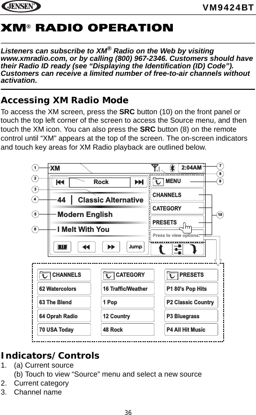 36VM9424BTXM&reg; RADIO OPERATIONListeners can subscribe to XM&reg; Radio on the Web by visiting www.xmradio.com, or by calling (800) 967-2346. Customers should have their Radio ID ready (see &ldquo;Displaying the Identification (ID) Code&rdquo;). Customers can receive a limited number of free-to-air channels without activation. Accessing XM Radio ModeTo access the XM screen, press the SRC button (10) on the front panel or touch the top left corner of the screen to access the Source menu, and then touch the XM icon. You can also press the SRC button (8) on the remote control until &ldquo;XM&rdquo; appears at the top of the screen. The on-screen indicators and touch key areas for XM Radio playback are outlined below.Indicators/Controls1. (a) Current source(b) Touch to view &ldquo;Source&rdquo; menu and select a new source2. Current category3. Channel name34562789101XM 2:04AM44 Classic AlternativeModern EnglishI Melt With YouMENUCHANNELSCATEGORYPRESETSCHANNELS62 Watercolors63 The Blend64 Oprah Radio70 USA TodayCATEGORY16 Traffic/Weather1 Pop12 Country48 RockPRESETSP1 80's Pop HitsP2 Classic CountryP3 BluegrassP4 All Hit MusicPress to view options.RockJump