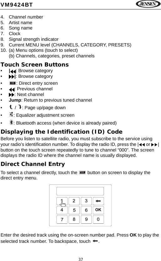 37VM9424BT4. Channel number5. Artist name6. Song name7. Clock8. Signal strength indicator9. Current MENU level (CHANNELS, CATEGORY, PRESETS)10. (a) Menu options (touch to select)(b) Channels, categories, preset channelsTouch Screen Buttons&bull;|: Browse category&bull;|: Browse category&bull; : Direct entry screen&bull; : Previous channel&bull; : Next channel&bull;Jump: Return to previous tuned channel&bull;  /  : Page up/page down&bull; : Equalizer adjustment screen&bull; : Bluetooth access (when device is already paired)Displaying the Identification (ID) CodeBefore you listen to satellite radio, you must subscribe to the service using your radio&rsquo;s identification number. To display the radio ID, press the | or  | button on the touch screen repeatedly to tune to channel &ldquo;000&rdquo;. The screen displays the radio ID where the channel name is usually displayed.Direct Channel EntryTo select a channel directly, touch the   button on screen to display the direct entry menu.Enter the desired track using the on-screen number pad. Press OK to play the selected track number. To backspace, touch  .1234567890OK