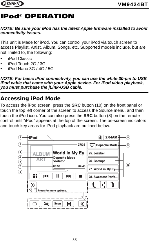 38VM9424BTiPod&reg; OPERATIONNOTE: Be sure your iPod has the latest Apple firmware installed to avoid connectivity issues.This unit is Made for iPod. You can control your iPod via touch screen to access Playlist, Artist, Album, Songs, etc. Supported models include, but are not limited to, the following: &bull; iPod Classic&bull; iPod Touch 2G / 3G&bull; iPod Nano 3G / 4G / 5GNOTE: For basic iPod connectivity, you can use the white 30-pin to USB iPod cable that came with your Apple device. For iPod video playback, you must purchase the jLink-USB cable.Accessing iPod ModeTo access the iPod screen, press the SRC button (10) on the front panel or touch the top left corner of the screen to access the Source menu, and then touch the iPod icon. You can also press the SRC button (8) on the remote control until &ldquo;iPod&rdquo; appears at the top of the screen. The on-screen indicators and touch key areas for iPod playback are outlined below.34576289101iPod 2:04AM27/35World in My EyDepeche ModeViolator00:55 04:43Depeche Mode25. Jezebel26. Corrupt27. World in My Ey...28. Sweetest Perfe...Press for more options.ScanALBUMART