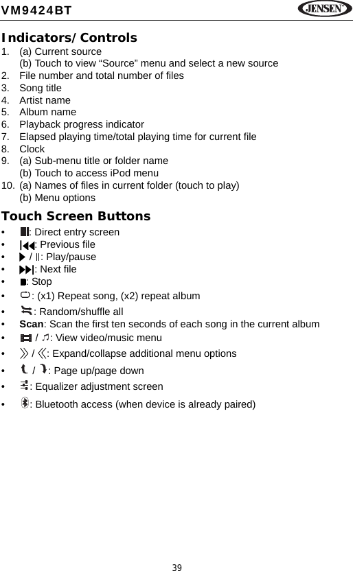39VM9424BTIndicators/Controls1. (a) Current source(b) Touch to view &ldquo;Source&rdquo; menu and select a new source2. File number and total number of files3. Song title4. Artist name5. Album name6. Playback progress indicator7. Elapsed playing time/total playing time for current file8. Clock9. (a) Sub-menu title or folder name(b) Touch to access iPod menu10. (a) Names of files in current folder (touch to play)(b) Menu optionsTouch Screen Buttons&bull; : Direct entry screen&bull;|: Previous file&bull;  /  : Play/pause&bull;|: Next file&bull;: Stop&bull; : (x1) Repeat song, (x2) repeat album&bull; : Random/shuffle all&bull;Scan: Scan the first ten seconds of each song in the current album&bull;  /  : View video/music menu&bull;  /  : Expand/collapse additional menu options&bull;  /  : Page up/page down&bull; : Equalizer adjustment screen&bull; : Bluetooth access (when device is already paired)