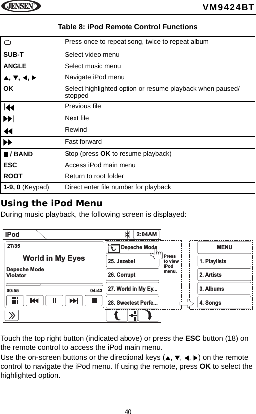 40VM9424BTUsing the iPod MenuDuring music playback, the following screen is displayed:Touch the top right button (indicated above) or press the ESC button (18) on the remote control to access the iPod main menu.Use the on-screen buttons or the directional keys ( ,  ,  ,  ) on the remote control to navigate the iPod menu. If using the remote, press OK to select the highlighted option.Table 8: iPod Remote Control FunctionsPress once to repeat song, twice to repeat albumSUB-T Select video menuANGLE Select music menu, , ,  Navigate iPod menuOK Select highlighted option or resume playback when paused/stopped|Previous file|Next fileRewindFast forward / BAND Stop (press OK to resume playback)ESC Access iPod main menuROOT Return to root folder1-9, 0 (Keypad) Direct enter file number for playbackiPod 2:04AM27/35World in My EyesDepeche ModeViolator00:55 04:43Depeche Mode25. Jezebel26. Corrupt27. World in My Ey...28. Sweetest Perfe...MENU1. Playlists2. Artists3. Albums4. SongsPressto viewiPodmenu.