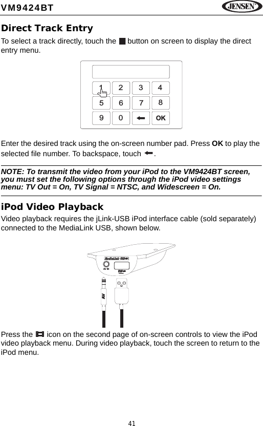41VM9424BTDirect Track EntryTo select a track directly, touch the   button on screen to display the direct entry menu.Enter the desired track using the on-screen number pad. Press OK to play the selected file number. To backspace, touch  .NOTE: To transmit the video from your iPod to the VM9424BT screen, you must set the following options through the iPod video settings menu: TV Out = On, TV Signal = NTSC, and Widescreen = On.iPod Video PlaybackVideo playback requires the jLink-USB iPod interface cable (sold separately) connected to the MediaLink USB, shown below.Press the   icon on the second page of on-screen controls to view the iPod video playback menu. During video playback, touch the screen to return to the iPod menu.1234567890OKAV IN500mAAV