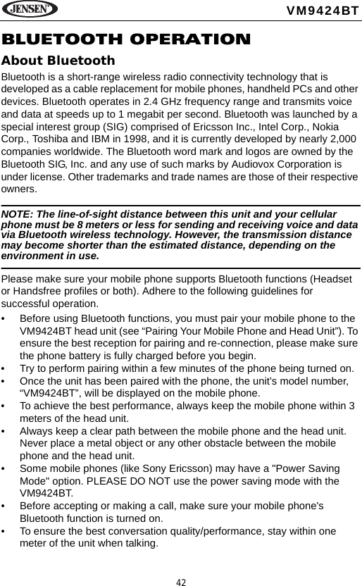 42VM9424BTBLUETOOTH OPERATIONAbout BluetoothBluetooth is a short-range wireless radio connectivity technology that is developed as a cable replacement for mobile phones, handheld PCs and other devices. Bluetooth operates in 2.4 GHz frequency range and transmits voice and data at speeds up to 1 megabit per second. Bluetooth was launched by a special interest group (SIG) comprised of Ericsson Inc., Intel Corp., Nokia Corp., Toshiba and IBM in 1998, and it is currently developed by nearly 2,000 companies worldwide. The Bluetooth word mark and logos are owned by the Bluetooth SIG, Inc. and any use of such marks by Audiovox Corporation is under license. Other trademarks and trade names are those of their respective owners.NOTE: The line-of-sight distance between this unit and your cellular phone must be 8 meters or less for sending and receiving voice and data via Bluetooth wireless technology. However, the transmission distance may become shorter than the estimated distance, depending on the environment in use. Please make sure your mobile phone supports Bluetooth functions (Headset or Handsfree profiles or both). Adhere to the following guidelines for successful operation.&bull; Before using Bluetooth functions, you must pair your mobile phone to the VM9424BT head unit (see &ldquo;Pairing Your Mobile Phone and Head Unit&rdquo;). To ensure the best reception for pairing and re-connection, please make sure the phone battery is fully charged before you begin.&bull; Try to perform pairing within a few minutes of the phone being turned on.&bull; Once the unit has been paired with the phone, the unit&rsquo;s model number, &ldquo;VM9424BT&rdquo;, will be displayed on the mobile phone.&bull; To achieve the best performance, always keep the mobile phone within 3 meters of the head unit.&bull; Always keep a clear path between the mobile phone and the head unit. Never place a metal object or any other obstacle between the mobile phone and the head unit.&bull; Some mobile phones (like Sony Ericsson) may have a "Power Saving Mode" option. PLEASE DO NOT use the power saving mode with the VM9424BT.&bull; Before accepting or making a call, make sure your mobile phone's Bluetooth function is turned on.&bull; To ensure the best conversation quality/performance, stay within one meter of the unit when talking. 