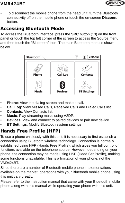 43VM9424BT&bull; To disconnect the mobile phone from the head unit, turn the Bluetooth connectivity off on the mobile phone or touch the on-screen Disconn. button.Accessing Bluetooth ModeTo access the Bluetooth interface, press the SRC button (10) on the front panel or touch the top left corner of the screen to access the Source menu, and then touch the &ldquo;Bluetooth&rdquo; icon. The main Bluetooth menu is shown below.&bull;Phone: View the dialing screen and make a call.&bull;Call Log: View Missed Calls, Received Calls and Dialed Calls list.&bull;Contacts: View Contacts list.&bull;Music: Play streaming music using A2DP.&bull;Devices: View and connect to paired devices or pair new device.&bull;BT Settings: Modify Bluetooth system settings.Hands Free Profile (HFP)To use a phone wirelessly with this unit, it is necessary to first establish a connection using Bluetooth wireless technology. Connection is normally established using HFP (Hands Free Profile), which gives you full control of functions available on the telephone source. However, depending on your phone, the connection may be made using HSP (Head Set Profile), making some functions unavailable. This is a limitation of your phone, not the VM9424BT.Since there are a number of Bluetooth mobile phone implementations available on the market, operations with your Bluetooth mobile phone using this unit vary greatly.Please refer to the instruction manual that came with your Bluetooth mobile phone along with this manual while operating your phone with this unit.Bluetooth 2:04AMPhone Call Log ContactsMusic Devices BT Settings