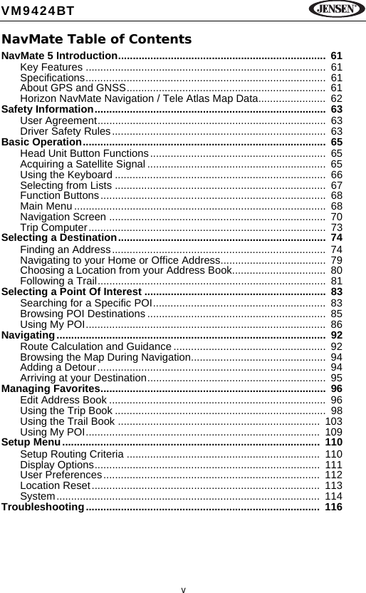 vVM9424BTNavMate Table of ContentsNavMate 5 Introduction.......................................................................  61Key Features ..................................................................................  61Specifications..................................................................................  61About GPS and GNSS....................................................................  61Horizon NavMate Navigation / Tele Atlas Map Data.......................  62Safety Information...............................................................................  63User Agreement..............................................................................  63Driver Safety Rules.........................................................................  63Basic Operation...................................................................................  65Head Unit Button Functions............................................................  65Acquiring a Satellite Signal .............................................................  65Using the Keyboard ........................................................................  66Selecting from Lists ........................................................................  67Function Buttons.............................................................................  68Main Menu ......................................................................................  68Navigation Screen ..........................................................................  70Trip Computer.................................................................................  73Selecting a Destination.......................................................................  74Finding an Address.........................................................................  74Navigating to your Home or Office Address....................................  79Choosing a Location from your Address Book................................  80Following a Trail..............................................................................  81Selecting a Point Of Interest ..............................................................  83Searching for a Specific POI...........................................................  83Browsing POI Destinations .............................................................  85Using My POI..................................................................................  86Navigating............................................................................................  92Route Calculation and Guidance ....................................................  92Browsing the Map During Navigation..............................................  94Adding a Detour..............................................................................  94Arriving at your Destination.............................................................  95Managing Favorites.............................................................................  96Edit Address Book ..........................................................................  96Using the Trip Book ........................................................................  98Using the Trail Book .....................................................................  103Using My POI................................................................................  109Setup Menu........................................................................................  110Setup Routing Criteria ..................................................................  110Display Options.............................................................................  111User Preferences..........................................................................  112Location Reset..............................................................................  113System..........................................................................................  114Troubleshooting................................................................................  116