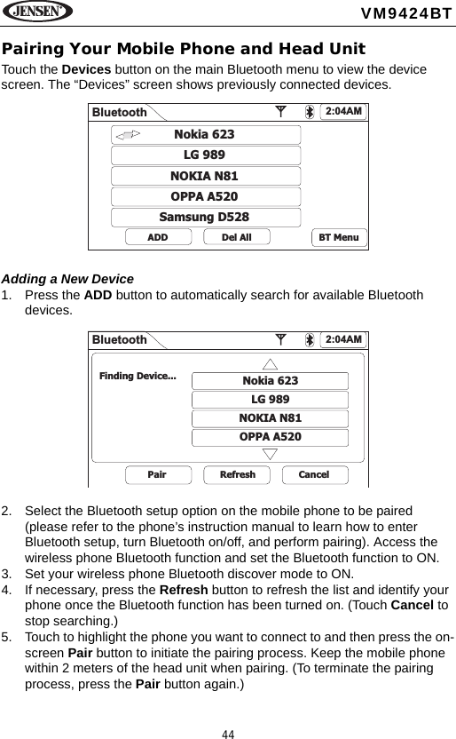 44VM9424BTPairing Your Mobile Phone and Head UnitTouch the Devices button on the main Bluetooth menu to view the device screen. The &ldquo;Devices&rdquo; screen shows previously connected devices. Adding a New Device1. Press the ADD button to automatically search for available Bluetooth devices.2. Select the Bluetooth setup option on the mobile phone to be paired (please refer to the phone&rsquo;s instruction manual to learn how to enter Bluetooth setup, turn Bluetooth on/off, and perform pairing). Access the wireless phone Bluetooth function and set the Bluetooth function to ON. 3. Set your wireless phone Bluetooth discover mode to ON.4. If necessary, press the Refresh button to refresh the list and identify your phone once the Bluetooth function has been turned on. (Touch Cancel to stop searching.)5. Touch to highlight the phone you want to connect to and then press the on-screen Pair button to initiate the pairing process. Keep the mobile phone within 2 meters of the head unit when pairing. (To terminate the pairing process, press the Pair button again.)Bluetooth 2:04AMNokia 623LG 989NOKIA N81OPPA A520Samsung D528ADD Del All BT MenuBluetooth 2:04AMNokia 623LG 989NOKIA N81OPPA A520Pair Refresh CancelFinding Device...