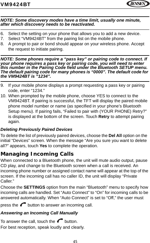 45VM9424BTNOTE: Some discovery modes have a time limit, usually one minute, after which discovery needs to be reactivated.6. Select the setting on your phone that allows you to add a new device.7. Select &ldquo;VM9424BT&rdquo; from the pairing list on the mobile phone.8. A prompt to pair or bond should appear on your wireless phone. Accept the request to initiate pairing.NOTE: Some phones require a &ldquo;pass key&rdquo; or pairing code to connect. If your phone requires a pass key or pairing code, you will need to enter this number in the Pairing Code field under the Bluetooth SETUP menu. The default pairing code for many phones is &ldquo;0000&rdquo;. The default code for the VM9424BT is &ldquo;1234&rdquo;.9. If your mobile phone displays a prompt requesting a pass key or pairing code, enter &ldquo;1234.&rdquo;10. When prompted by the mobile phone, choose YES to connect to the VM9424BT. If pairing is successful, the TFT will display the paired mobile phone model number or name (as specified in your phone&rsquo;s Bluetooth Setup menu). If pairing fails, &ldquo;Failed to pair with (YOUR PHONE) Retry?&rdquo; is displayed at the bottom of the screen. Touch Retry to attempt pairing again.Deleting Previously Paired DevicesTo delete the list of previously paired devices, choose the Del All option on the  initial &ldquo;Devices&rdquo; screen. When the message &ldquo;Are you sure you want to delete all?&rdquo; appears, touch Yes to complete the operation.Managing Incoming CallsWhen connected to a Bluetooth phone, the unit will mute audio output, pause CD play, and change to the Bluetooth screen when a call is received. An incoming phone number or assigned contact name will appear at the top of the screen. If the incoming call has no caller ID, the unit will display &ldquo;Private Caller.&rdquo;Choose the SETTINGS option from the main &ldquo;Bluetooth&rdquo; menu to specify how incoming calls are handled. Set &ldquo;Auto Connect&rdquo; to &ldquo;On&rdquo; for incoming calls to be answered automatically. When &ldquo;Auto Connect&rdquo; is set to &ldquo;Off,&rdquo; the user must press the   button to answer an incoming call. Answering an Incoming Call ManuallyTo answer the call, touch the   button.For best reception, speak loudly and clearly.