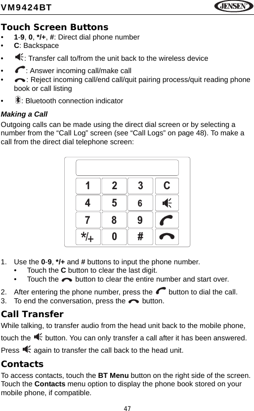 47VM9424BTTouch Screen Buttons&bull;1-9, 0, */+, #: Direct dial phone number&bull;C: Backspace&bull; : Transfer call to/from the unit back to the wireless device&bull; : Answer incoming call/make call&bull; : Reject incoming call/end call/quit pairing process/quit reading phone book or call listing&bull; : Bluetooth connection indicatorMaking a CallOutgoing calls can be made using the direct dial screen or by selecting a number from the &ldquo;Call Log&rdquo; screen (see &ldquo;Call Logs&rdquo; on page 48). To make a call from the direct dial telephone screen:1. Use the 0-9, */+ and # buttons to input the phone number. &bull; Touch the C button to clear the last digit. &bull; Touch the   button to clear the entire number and start over.2. After entering the phone number, press the   button to dial the call. 3. To end the conversation, press the   button. Call TransferWhile talking, to transfer audio from the head unit back to the mobile phone, touch the   button. You can only transfer a call after it has been answered. Press   again to transfer the call back to the head unit.ContactsTo access contacts, touch the BT Menu button on the right side of the screen. Touch the Contacts menu option to display the phone book stored on your mobile phone, if compatible. 123C4567890#/*+