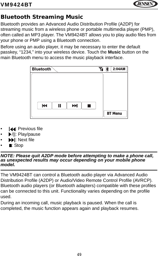 49VM9424BTBluetooth Streaming MusicBluetooth provides an Advanced Audio Distribution Profile (A2DP) for streaming music from a wireless phone or portable multimedia player (PMP), often called an MP3 player. The VM9424BT allows you to play audio files from your phone or PMP using a Bluetooth connection.Before using an audio player, it may be necessary to enter the default passkey, &ldquo;1234,&rdquo; into your wireless device. Touch the Music button on the main Bluetooth menu to access the music playback interface.&bull;|: Previous file&bull; /||: Play/pause&bull;|: Next file&bull;: StopNOTE: Please quit A2DP mode before attempting to make a phone call, as unexpected results may occur depending on your mobile phone model.The VM9424BT can control a Bluetooth audio player via Advanced Audio Distribution Profile (A2DP) or Audio/Video Remote Control Profile (AVRCP). Bluetooth audio players (or Bluetooth adapters) compatible with these profiles can be connected to this unit. Functionality varies depending on the profile used.During an incoming call, music playback is paused. When the call is completed, the music function appears again and playback resumes.Bluetooth 2:04AMBT Menu