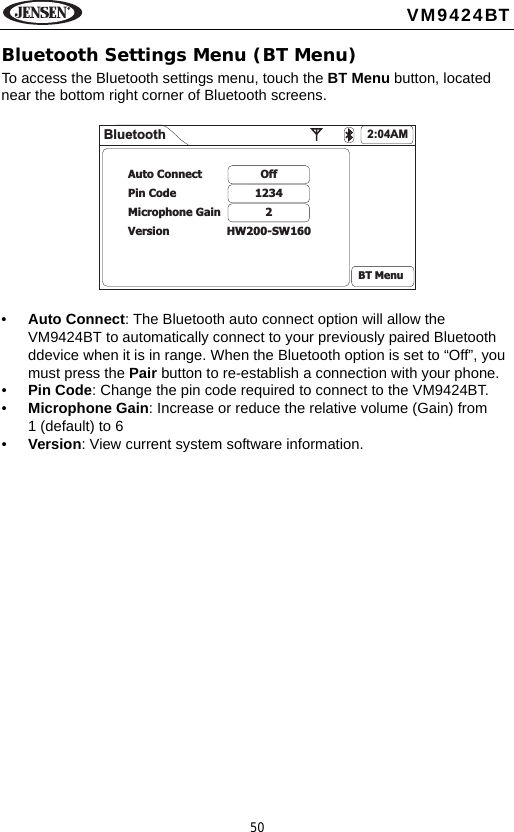 50VM9424BTBluetooth Settings Menu (BT Menu)To access the Bluetooth settings menu, touch the BT Menu button, located near the bottom right corner of Bluetooth screens.&bull;Auto Connect: The Bluetooth auto connect option will allow the VM9424BT to automatically connect to your previously paired Bluetooth ddevice when it is in range. When the Bluetooth option is set to &ldquo;Off&rdquo;, you must press the Pair button to re-establish a connection with your phone. &bull;Pin Code: Change the pin code required to connect to the VM9424BT.&bull;Microphone Gain: Increase or reduce the relative volume (Gain) from 1 (default) to 6&bull;Version: View current system software information.Bluetooth 2:04AMOff12342HW200-SW160Auto ConnectPin CodeMicrophone GainVersionBT Menu